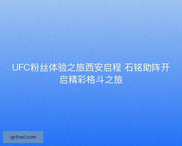 UFC粉丝体验之旅西安启程 石铭助阵开启精彩格斗之旅