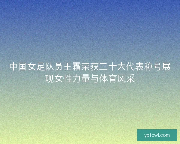 中国女足队员王霜荣获二十大代表称号展现女性力量与体育风采