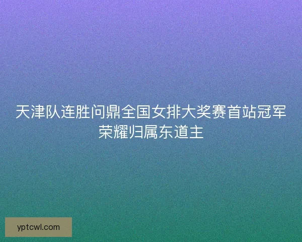 天津队连胜问鼎全国女排大奖赛首站冠军荣耀归属东道主