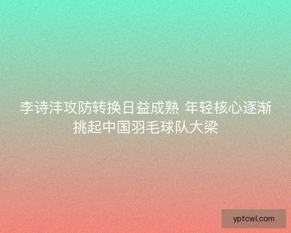 李诗沣攻防转换日益成熟 年轻核心逐渐挑起中国羽毛球队大梁