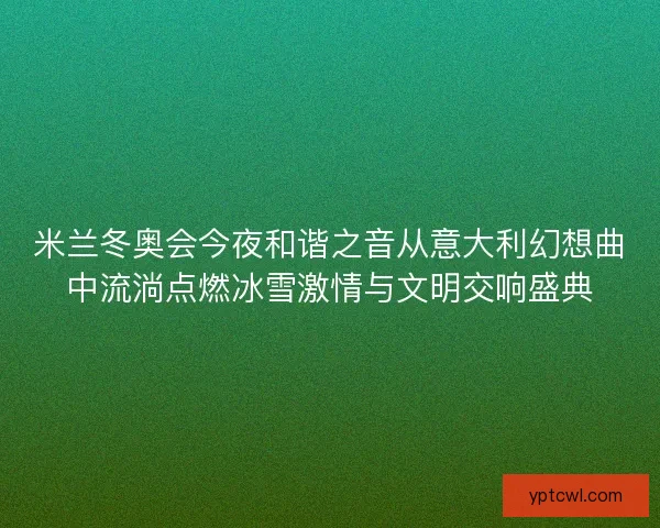 米兰冬奥会今夜和谐之音从意大利幻想曲中流淌点燃冰雪激情与文明交响盛典