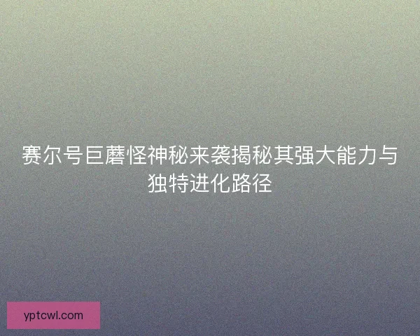 赛尔号巨蘑怪神秘来袭揭秘其强大能力与独特进化路径