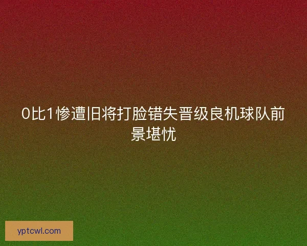 0比1惨遭旧将打脸错失晋级良机球队前景堪忧