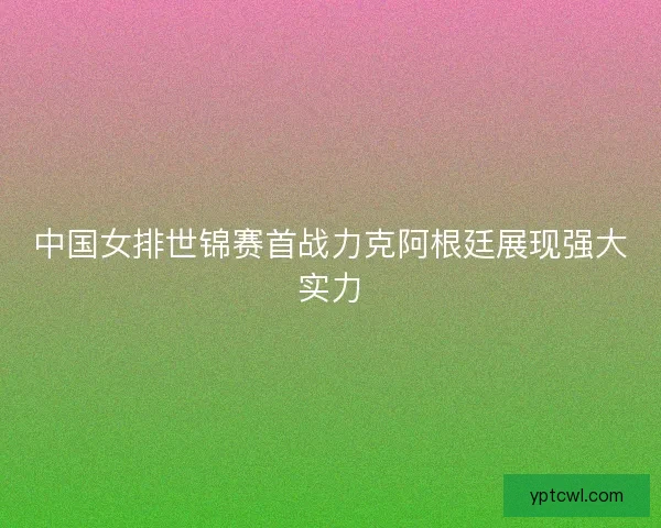 中国女排世锦赛首战力克阿根廷展现强大实力