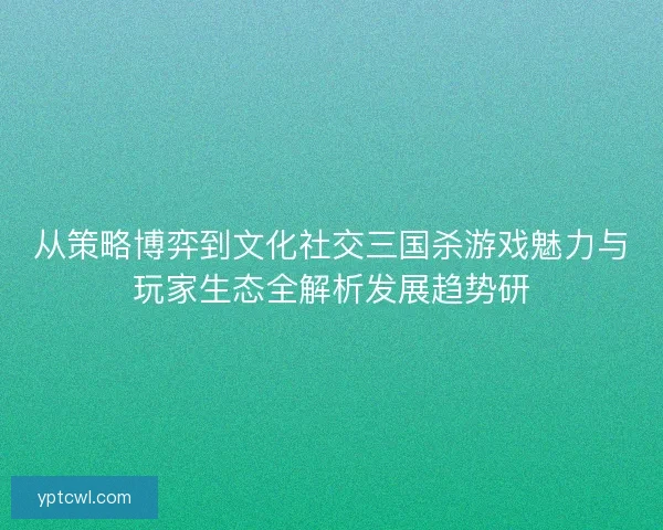 从策略博弈到文化社交三国杀游戏魅力与玩家生态全解析发展趋势研