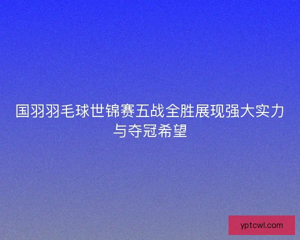 国羽羽毛球世锦赛五战全胜展现强大实力与夺冠希望