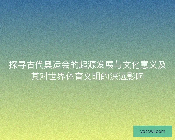 探寻古代奥运会的起源发展与文化意义及其对世界体育文明的深远影响