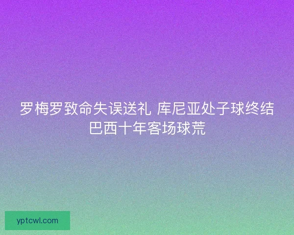 罗梅罗致命失误送礼 库尼亚处子球终结巴西十年客场球荒