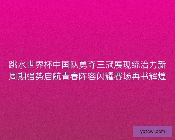 跳水世界杯中国队勇夺三冠展现统治力新周期强势启航青春阵容闪耀赛场再书辉煌