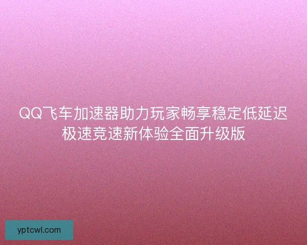 QQ飞车加速器助力玩家畅享稳定低延迟极速竞速新体验全面升级版