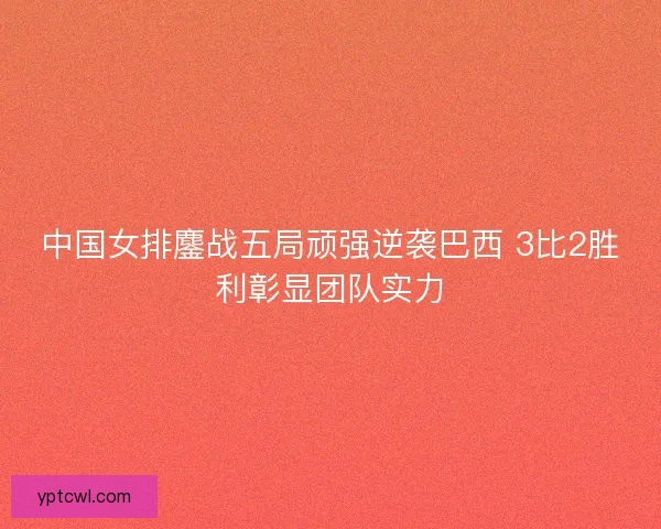 中国女排鏖战五局顽强逆袭巴西 3比2胜利彰显团队实力