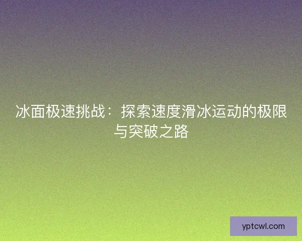 冰面极速挑战：探索速度滑冰运动的极限与突破之路