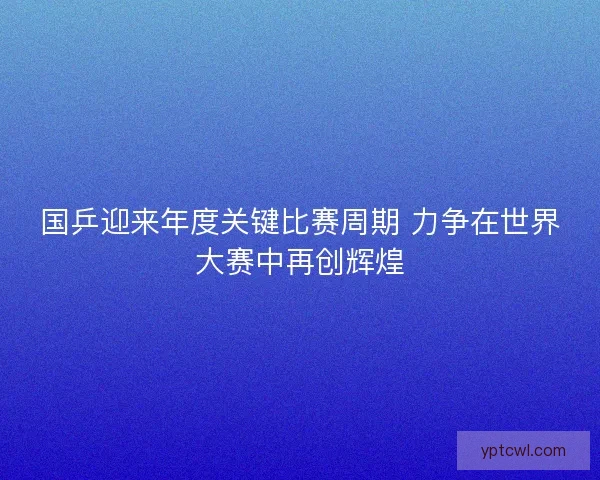 国乒迎来年度关键比赛周期 力争在世界大赛中再创辉煌