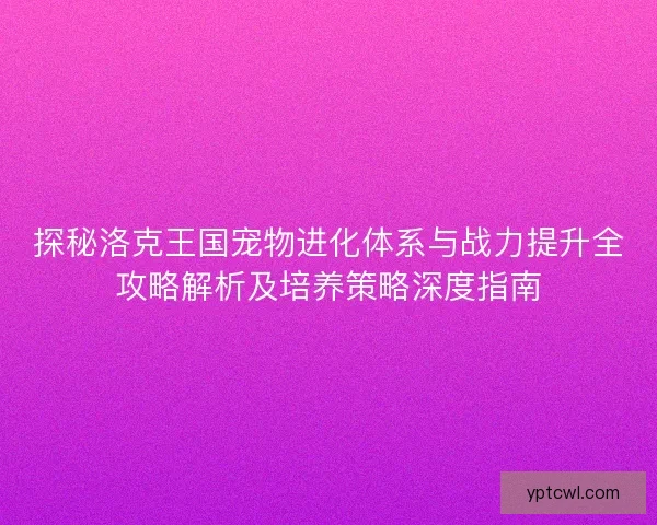 探秘洛克王国宠物进化体系与战力提升全攻略解析及培养策略深度指南