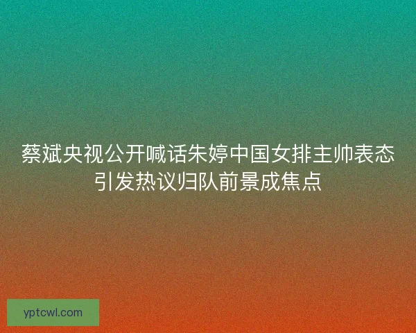蔡斌央视公开喊话朱婷中国女排主帅表态引发热议归队前景成焦点