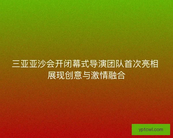 三亚亚沙会开闭幕式导演团队首次亮相 展现创意与激情融合