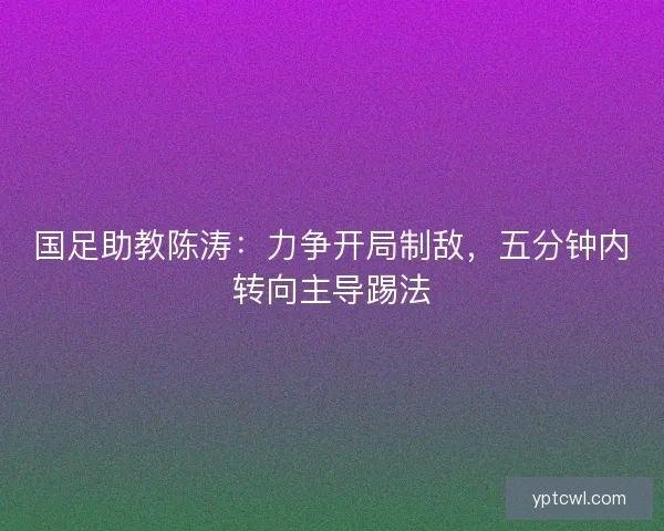 国足助教陈涛:力争开局制敌,五分钟内转向主导踢法 国足助教陈涛:力争开局制敌,五分钟内转向主导踢法