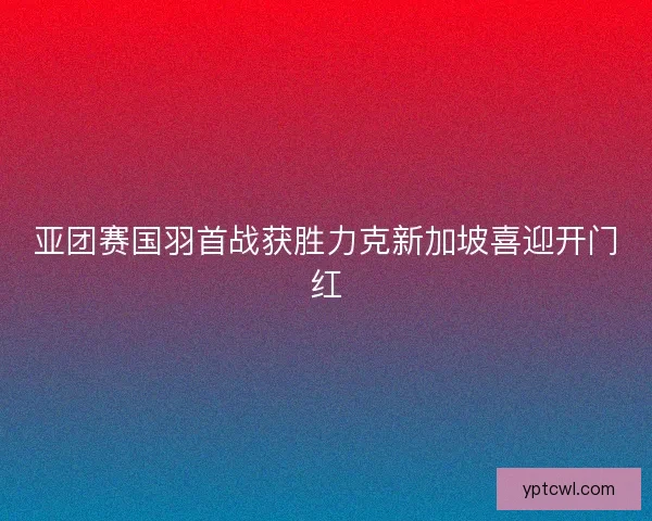 亚团赛国羽首战获胜力克新加坡喜迎开门红 亚团赛国羽首战获胜力克新加坡喜迎开门红