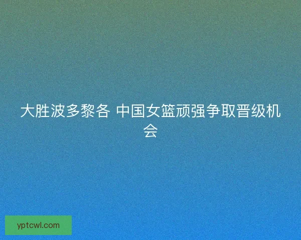 大胜波多黎各 中国女篮顽强争取晋级机会 大胜波多黎各 中国女篮顽强争取晋级机会