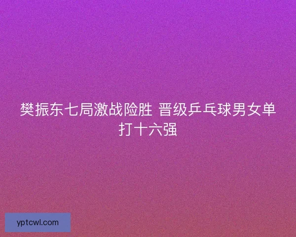 樊振东七局激战险胜 晋级乒乓球男女单打十六强 樊振东七局激战险胜 晋级乒乓球男女单打十六强