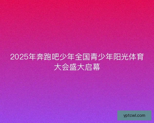 2025年奔跑吧少年全国青少年阳光体育大会盛大启幕 2025年奔跑吧少年全国青少年阳光体育大会盛大启幕