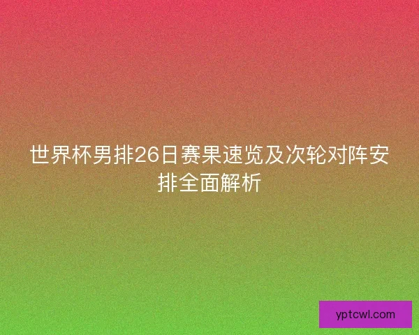 世界杯男排26日赛果速览及次轮对阵安排全面解析