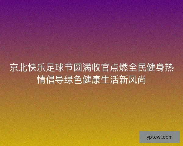 京北快乐足球节圆满收官点燃全民健身热情倡导绿色健康生活新风尚