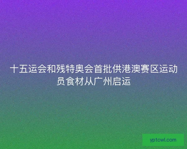 十五运会和残特奥会首批供港澳赛区运动员食材从广州启运 十五运会和残特奥会首批供港澳赛区运动员食材从广州启运