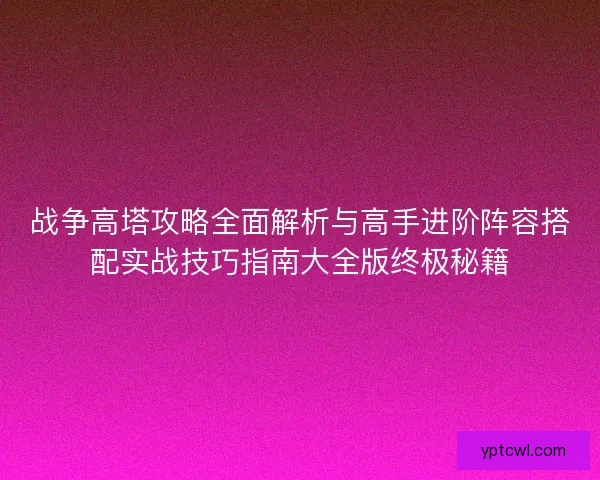 战争高塔攻略全面解析与高手进阶阵容搭配实战技巧指南大全版终极秘籍 战争高塔攻略全面解析与高手进阶阵容搭配实战技巧指南大全版终极秘籍