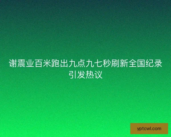 谢震业百米跑出九点九七秒刷新全国纪录引发热议 谢震业百米跑出九点九七秒刷新全国纪录引发热议