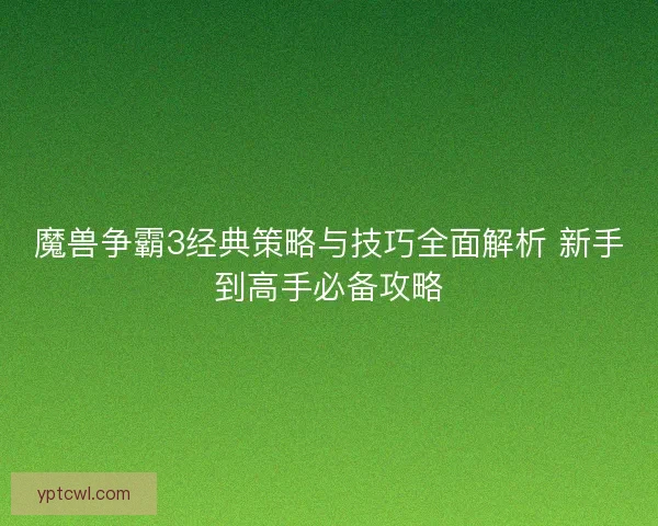 魔兽争霸3经典策略与技巧全面解析 新手到高手必备攻略 魔兽争霸3经典策略与技巧全面解析 新手到高手必备攻略