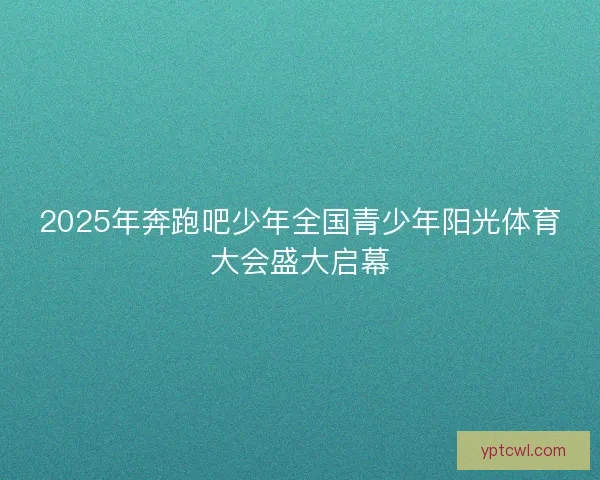 2025年奔跑吧少年全国青少年阳光体育大会盛大启幕 2025年奔跑吧少年全国青少年阳光体育大会盛大启幕