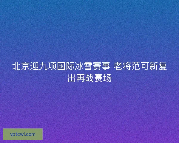 北京迎九项国际冰雪赛事 老将范可新复出再战赛场 北京迎九项国际冰雪赛事 老将范可新复出再战赛场