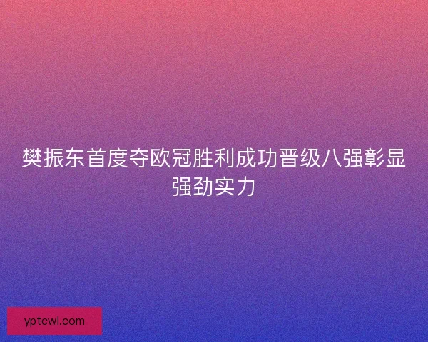 樊振东首度夺欧冠胜利成功晋级八强彰显强劲实力