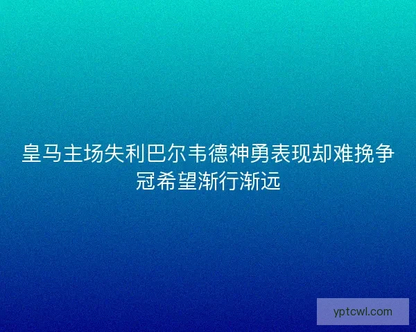 皇马主场失利巴尔韦德神勇表现却难挽争冠希望渐行渐远