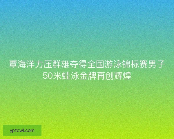 覃海洋力压群雄夺得全国游泳锦标赛男子50米蛙泳金牌再创辉煌