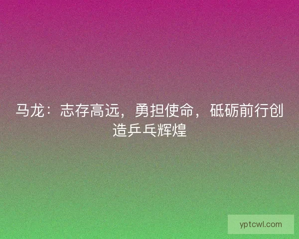 马龙：志存高远，勇担使命，砥砺前行创造乒乓辉煌