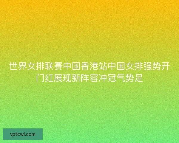 世界女排联赛中国香港站中国女排强势开门红展现新阵容冲冠气势足