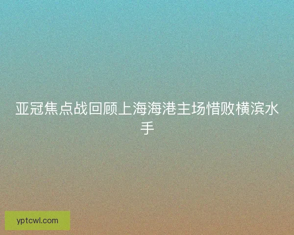 亚冠焦点战回顾上海海港主场惜败横滨水手