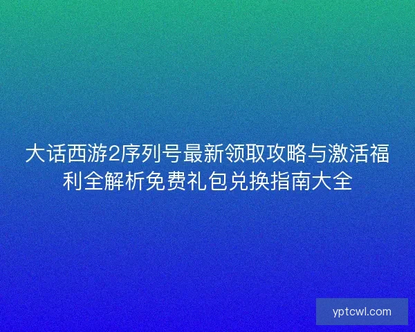 大话西游2序列号最新领取攻略与激活福利全解析免费礼包兑换指南大全