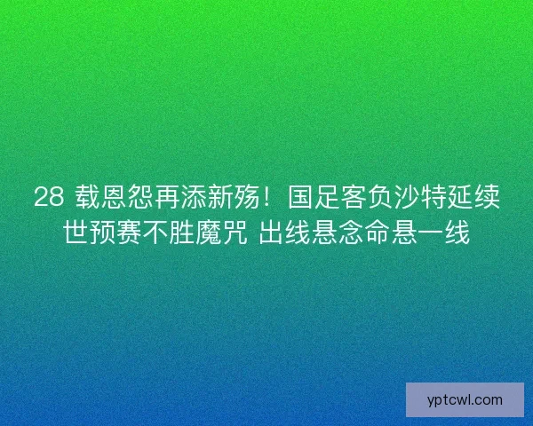 28 载恩怨再添新殇！国足客负沙特延续世预赛不胜魔咒 出线悬念命悬一线